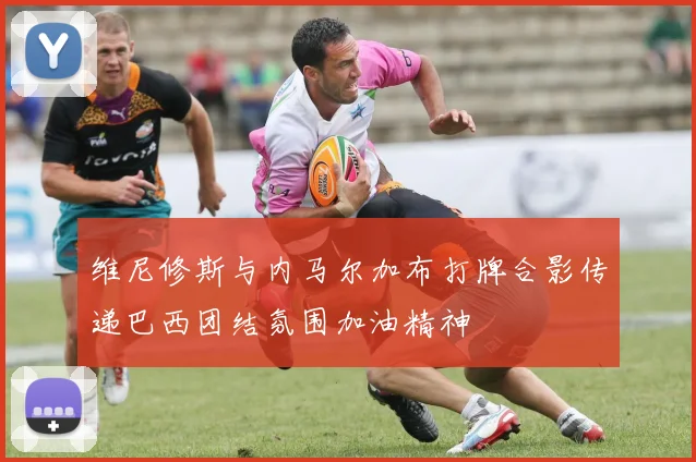 维尼修斯与内马尔加布打牌合影传递巴西团结氛围加油精神