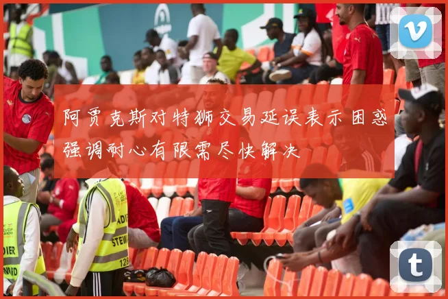 阿贾克斯对特狮交易延误表示困惑强调耐心有限需尽快解决