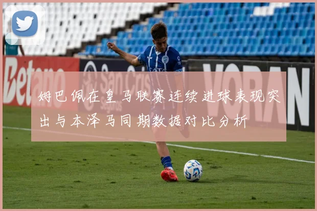 姆巴佩在皇马联赛连续进球表现突出与本泽马同期数据对比分析