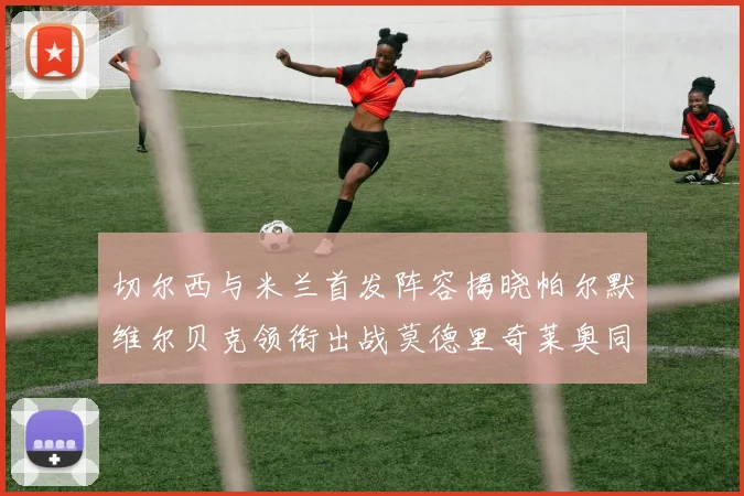 切尔西与米兰首发阵容揭晓帕尔默维尔贝克领衔出战莫德里奇莱奥同场竞技