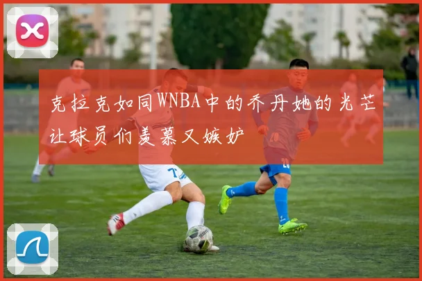 克拉克如同WNBA中的乔丹她的光芒让球员们羡慕又嫉妒
