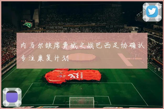 内马尔缺席费城之战巴西足协确认专注康复计划